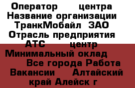 Оператор Call-центра › Название организации ­ ТранкМобайл, ЗАО › Отрасль предприятия ­ АТС, call-центр › Минимальный оклад ­ 30 000 - Все города Работа » Вакансии   . Алтайский край,Алейск г.